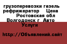 грузоперевозки газель (рефрижератор) › Цена ­ 100 - Ростовская обл., Волгодонск г. Авто » Услуги   